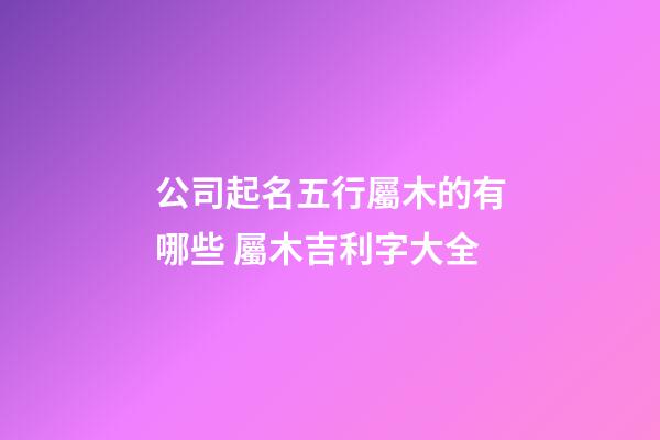 公司起名五行屬木的有哪些 屬木吉利字大全-第1張-公司起名-玄機(jī)派